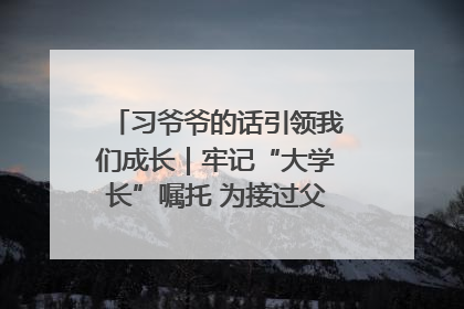 习爷爷的话引领我们成长｜牢记“大学长”嘱托 为接过父辈接力棒全力以赴
