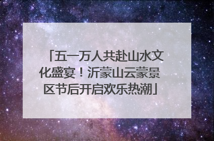 五一万人共赴山水文化盛宴！沂蒙山云蒙景区节后开启欢乐热潮