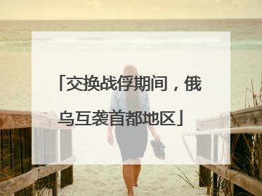 交换战俘期间，俄乌互袭首都地区