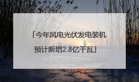今年风电光伏发电装机预计新增2.8亿千瓦