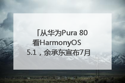 从华为Pura 80看HarmonyOS 5.1，余承东宣布7月迎来首批机型升级