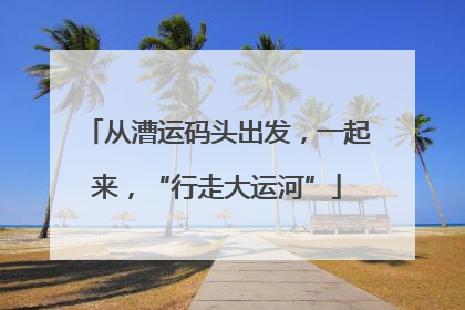 从漕运码头出发，一起来，“行走大运河”