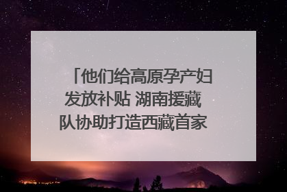 他们给高原孕产妇发放补贴 湖南援藏队协助打造西藏首家高原产儿协同中心