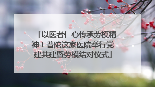 以医者仁心传承劳模精神！普陀这家医院举行党建共建暨劳模结对仪式