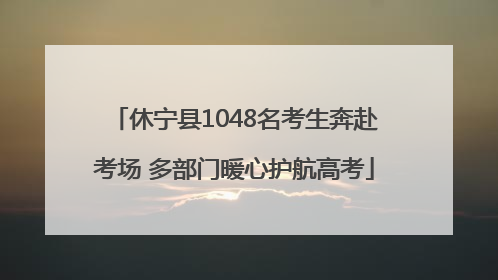 休宁县1048名考生奔赴考场 多部门暖心护航高考