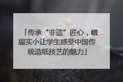传承“非遗”匠心，峨眉实小让学生感受中国传统造纸技艺的魅力