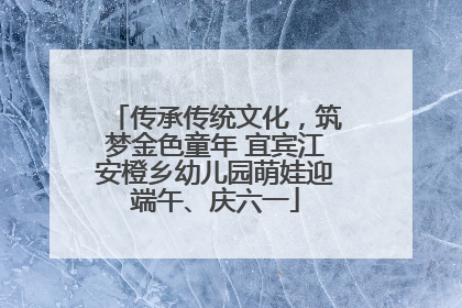 传承传统文化，筑梦金色童年 宜宾江安橙乡幼儿园萌娃迎端午、庆六一