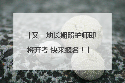 又一地长期照护师即将开考 快来报名！
