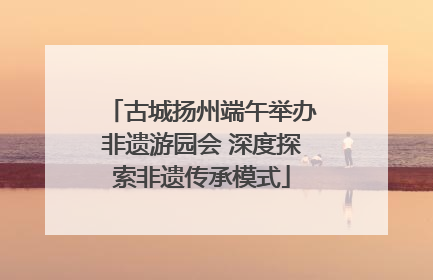 古城扬州端午举办非遗游园会 深度探索非遗传承模式