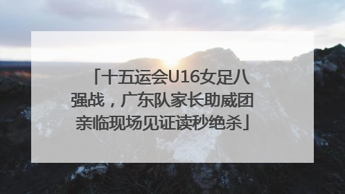 十五运会U16女足八强战，广东队家长助威团亲临现场见证读秒绝杀