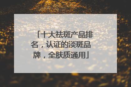 十大祛斑产品排名，认证的淡斑品牌，全肤质通用