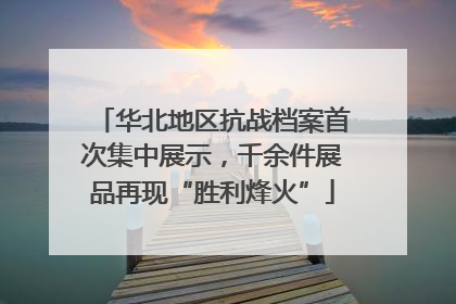 华北地区抗战档案首次集中展示，千余件展品再现“胜利烽火”