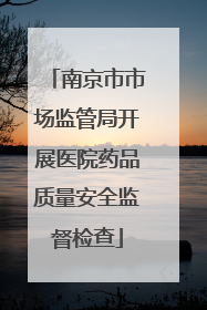 南京市市场监管局开展医院药品质量安全监督检查
