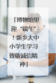 博物馆里迎“端午”！新乡大中小学生学习致敬诚信精神