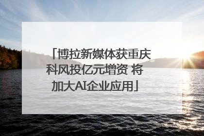 博拉新媒体获重庆科风投亿元增资 将加大AI企业应用