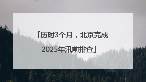 历时3个月，北京完成2025年汛前排查