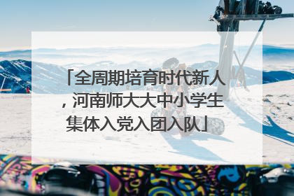 全周期培育时代新人，河南师大大中小学生集体入党入团入队