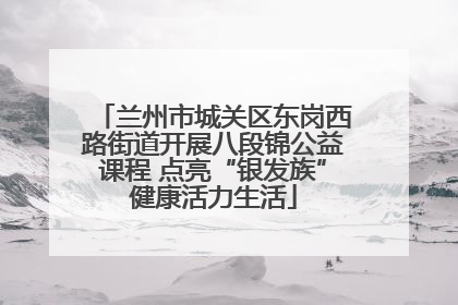 兰州市城关区东岗西路街道开展八段锦公益课程 点亮“银发族”健康活力生活