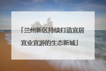 兰州新区持续打造宜居宜业宜游的生态新城