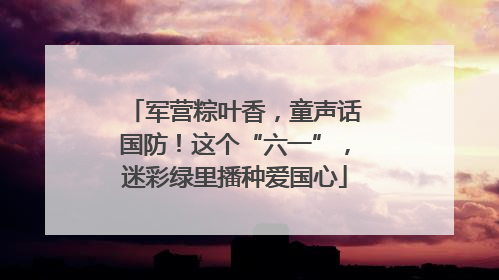 军营粽叶香，童声话国防！这个“六一”，迷彩绿里播种爱国心