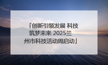 创新引领发展 科技筑梦未来 2025兰州市科技活动周启动