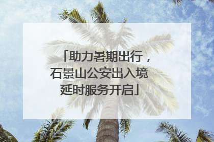 助力暑期出行，石景山公安出入境延时服务开启