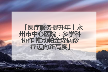 医疗服务提升年丨永州市中心医院：多学科协作 推动帕金森病诊疗迈向新高度