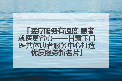 医疗服务有温度 患者就医更省心——甘肃玉门医共体患者服务中心打造优质服务新名片