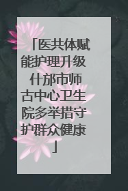 医共体赋能护理升级 什邡市师古中心卫生院多举措守护群众健康