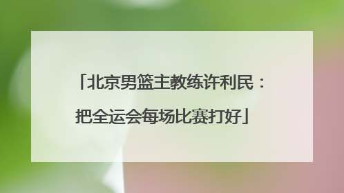 北京男篮主教练许利民：把全运会每场比赛打好