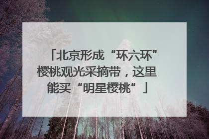 北京形成“环六环”樱桃观光采摘带，这里能买“明星樱桃”