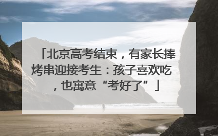 北京高考结束，有家长捧烤串迎接考生：孩子喜欢吃，也寓意“考好了”