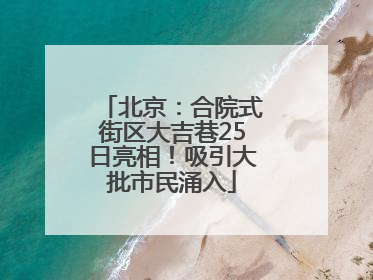 北京：合院式街区大吉巷25日亮相！吸引大批市民涌入