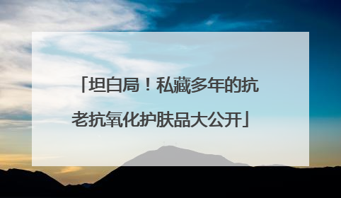 坦白局！私藏多年的抗老抗氧化护肤品大公开