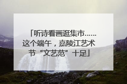 听诗看画逛集市……这个端午，嘉陵江艺术节“文艺范”十足