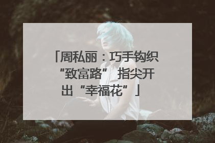 周私丽：巧手钩织“致富路” 指尖开出“幸福花”