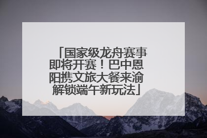国家级龙舟赛事即将开赛！巴中恩阳携文旅大餐来渝解锁端午新玩法