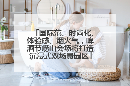 国际范、时尚化、体验感、烟火气，啤酒节崂山会场将打造沉浸式双场景园区
