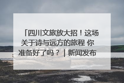 四川文旅放大招！这场关于诗与远方的旅程 你准备好了吗？｜新闻发布最前线·深一度