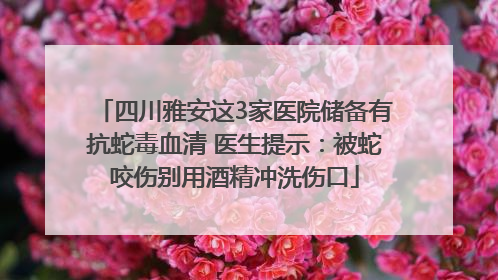 四川雅安这3家医院储备有抗蛇毒血清 医生提示：被蛇咬伤别用酒精冲洗伤口
