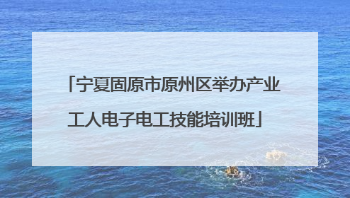 宁夏固原市原州区举办产业工人电子电工技能培训班