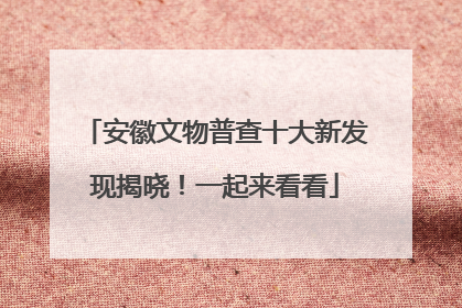 安徽文物普查十大新发现揭晓！一起来看看