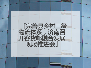 完善县乡村三级物流体系，济南召开客货邮融合发展现场推进会