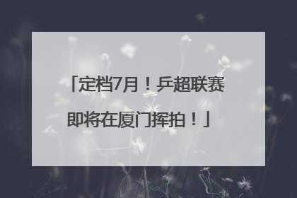 定档7月！乒超联赛即将在厦门挥拍！