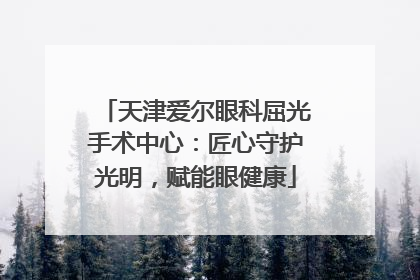 天津爱尔眼科屈光手术中心：匠心守护光明，赋能眼健康