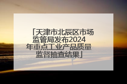天津市北辰区市场监管局发布2024年重点工业产品质量监督抽查结果