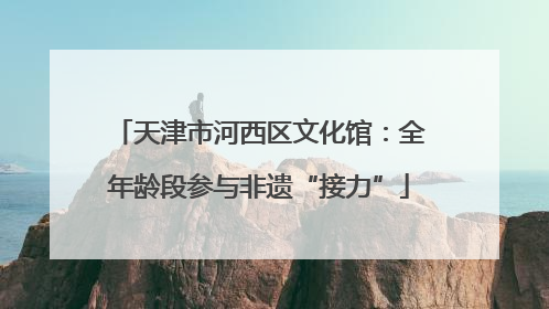 天津市河西区文化馆：全年龄段参与非遗“接力”