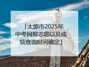 太原市2025年中考网报志愿以及成绩查询时间确定