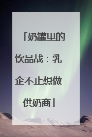 奶罐里的饮品战：乳企不止想做供奶商