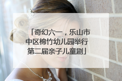 奇幻六一，乐山市中区棉竹幼儿园举行第二届亲子儿童剧